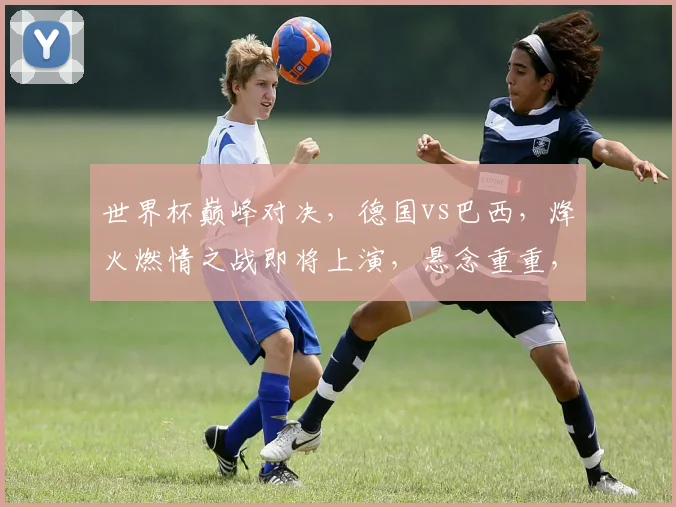 世界杯巅峰对决，德国vs巴西，烽火燃情之战即将上演，悬念重重，谁主沉浮