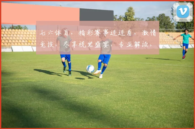 七六体育，精彩赛事连连看，激情竞技，尽享视觉盛宴，专业解读，不容错过