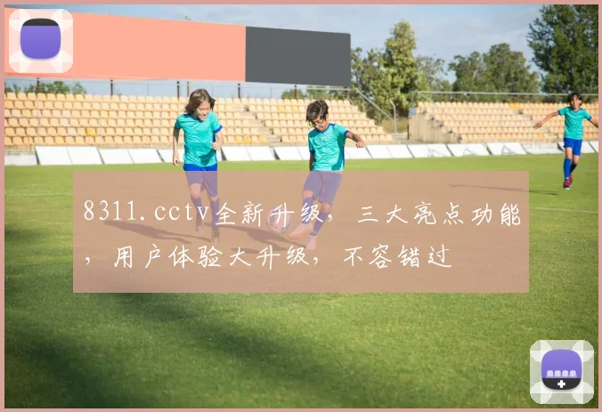 8311.cctv全新升级，三大亮点功能，用户体验大升级，不容错过