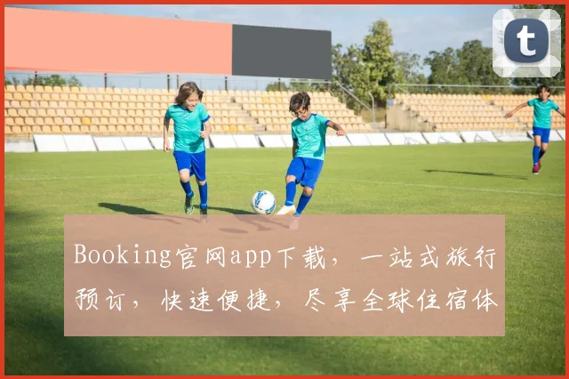 Booking官网app下载，一站式旅行预订，快速便捷，尽享全球住宿体验，必下载三款